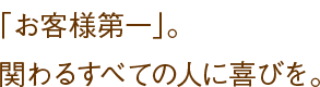 「お客様第一」。関わるすべての人に喜びを。